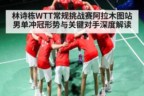 林诗栋WTT常规挑战赛阿拉木图站男单冲冠形势与关键对手深度解读