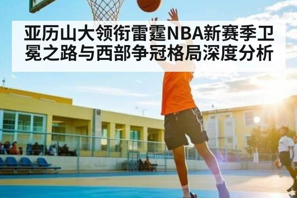 亚历山大领衔雷霆NBA新赛季卫冕之路与西部争冠格局深度分析
